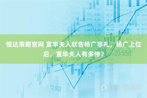 恒达策略官网 宣华夫人状告杨广非礼，杨广上位后，宣华夫人有多惨？