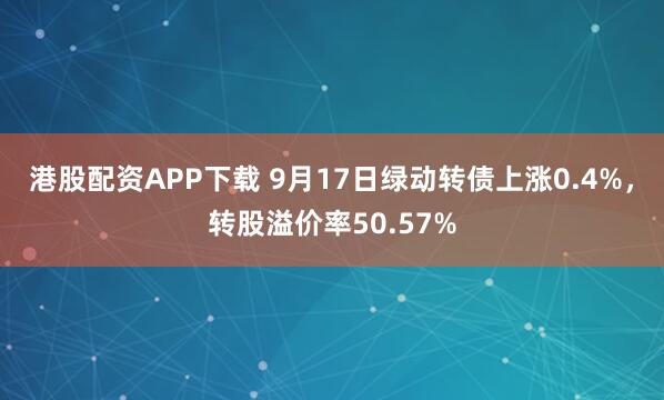 港股配资APP下载 9月17日绿动转债上涨0.4%，转股溢价率50.57%
