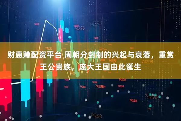财惠赚配资平台 周朝分封制的兴起与衰落，重赏王公贵族，庞大王国由此诞生