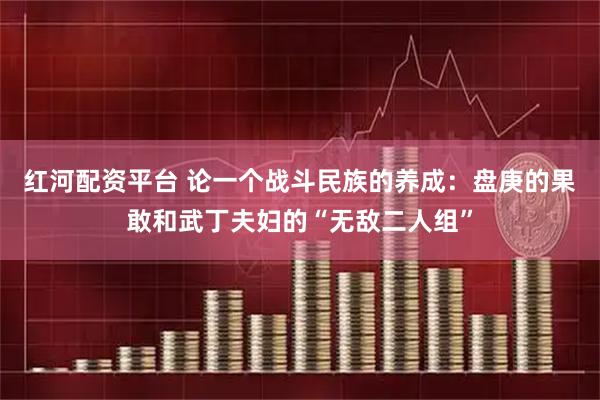 红河配资平台 论一个战斗民族的养成：盘庚的果敢和武丁夫妇的“无敌二人组”