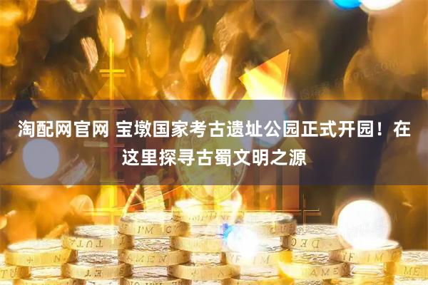 淘配网官网 宝墩国家考古遗址公园正式开园！在这里探寻古蜀文明之源