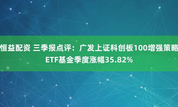 恒益配资 三季报点评：广发上证科创板100增强策略ETF基金季度涨幅35.82%