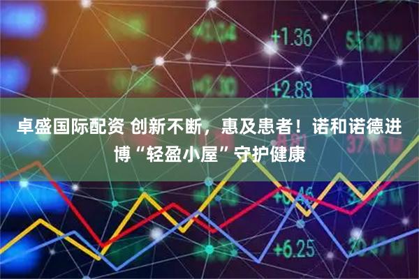 卓盛国际配资 创新不断，惠及患者！诺和诺德进博“轻盈小屋”守护健康
