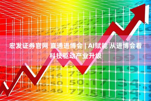 宏发证券官网 直通进博会 | AI赋能 从进博会看科技驱动产业升级
