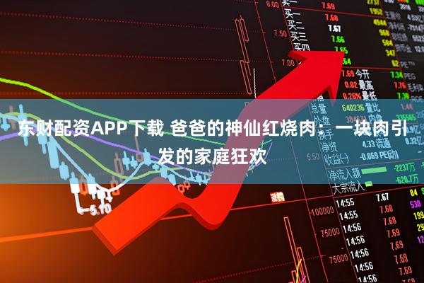 东财配资APP下载 爸爸的神仙红烧肉：一块肉引发的家庭狂欢