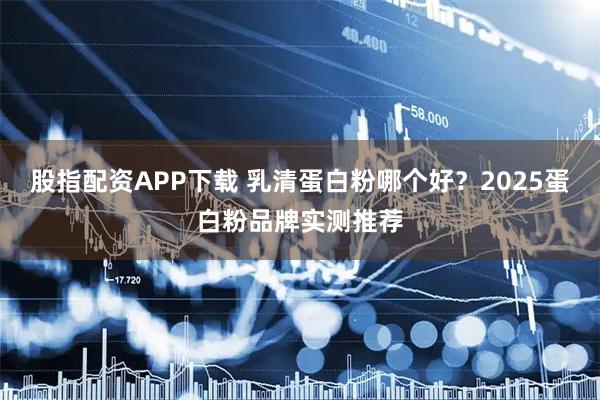 股指配资APP下载 乳清蛋白粉哪个好？2025蛋白粉品牌实测推荐