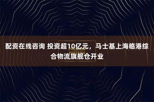 配资在线咨询 投资超10亿元，马士基上海临港综合物流旗舰仓开业