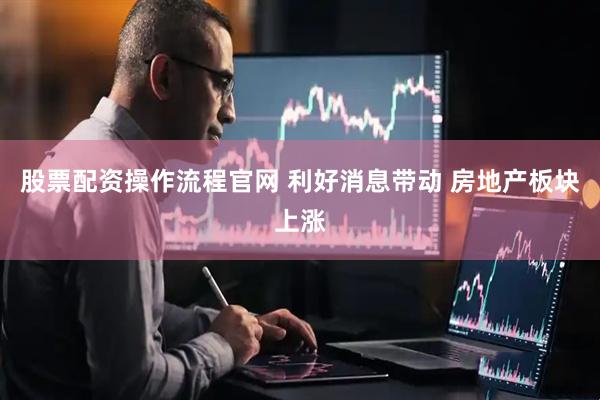 股票配资操作流程官网 利好消息带动 房地产板块上涨