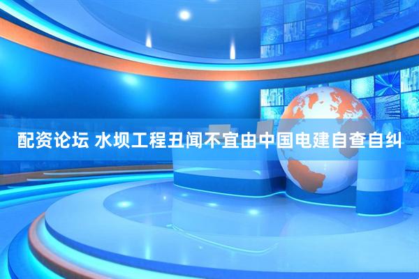配资论坛 水坝工程丑闻不宜由中国电建自查自纠