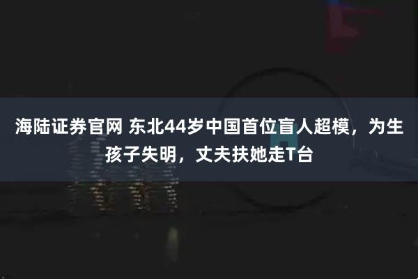 海陆证券官网 东北44岁中国首位盲人超模，为生孩子失明，丈夫扶她走T台