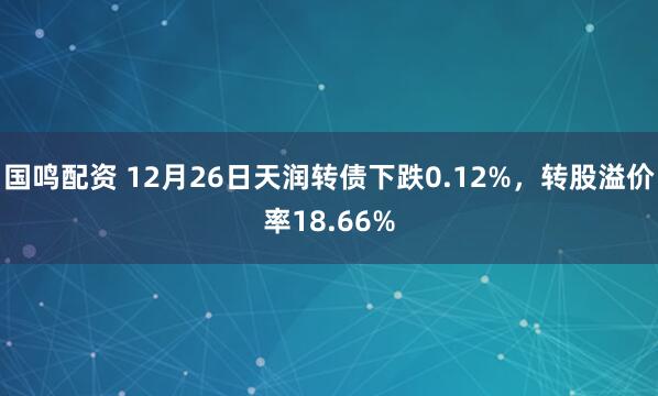 国鸣配资 12月26日天润转债下跌0.12%，转股溢价率18.66%