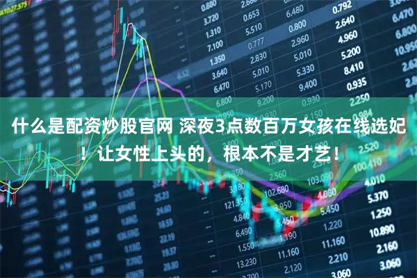 什么是配资炒股官网 深夜3点数百万女孩在线选妃！让女性上头的，根本不是才艺！