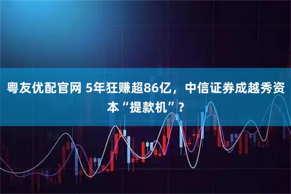 粤友优配官网 5年狂赚超86亿，中信证券成越秀资本“提款机”？