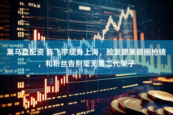 黑马盘配资 陈飞宇现身上海，脸发腮黑眼圈抢镜，和粉丝告别毫无星二代架子