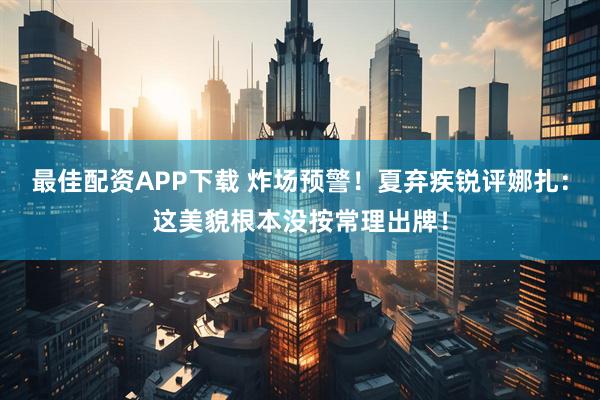 最佳配资APP下载 炸场预警！夏弃疾锐评娜扎：这美貌根本没按常理出牌！