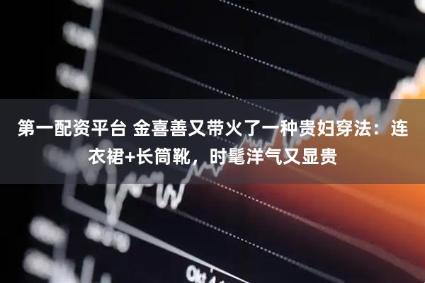 第一配资平台 金喜善又带火了一种贵妇穿法：连衣裙+长筒靴，时髦洋气又显贵
