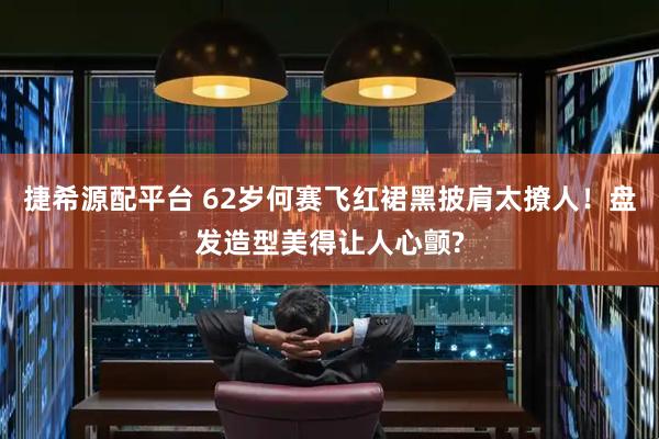 捷希源配平台 62岁何赛飞红裙黑披肩太撩人！盘发造型美得让人心颤?