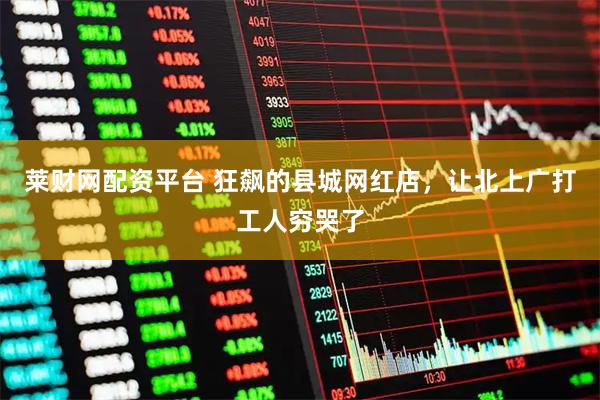 莱财网配资平台 狂飙的县城网红店，让北上广打工人穷哭了