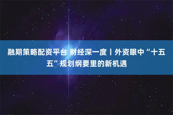 融期策略配资平台 财经深一度丨外资眼中“十五五”规划纲要里的新机遇