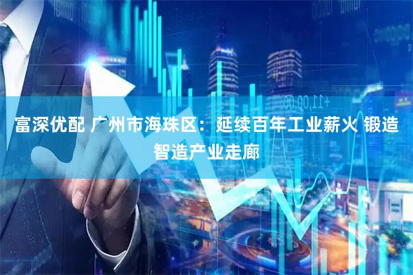 富深优配 广州市海珠区：延续百年工业薪火 锻造智造产业走廊