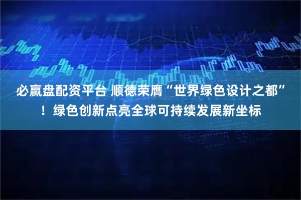 必赢盘配资平台 顺德荣膺“世界绿色设计之都”！绿色创新点亮全球可持续发展新坐标