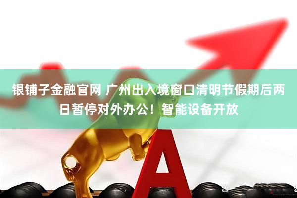 银铺子金融官网 广州出入境窗口清明节假期后两日暂停对外办公！智能设备开放