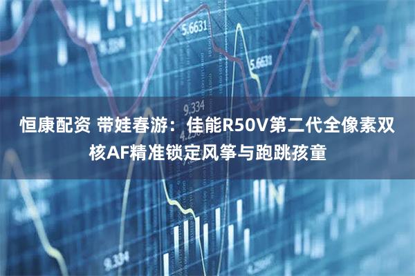 恒康配资 带娃春游：佳能R50V第二代全像素双核AF精准锁定风筝与跑跳孩童