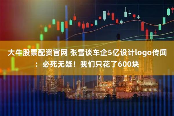 大牛股票配资官网 张雪谈车企5亿设计logo传闻：必死无疑！我们只花了600块