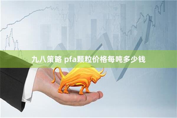 九八策略 pfa颗粒价格每吨多少钱