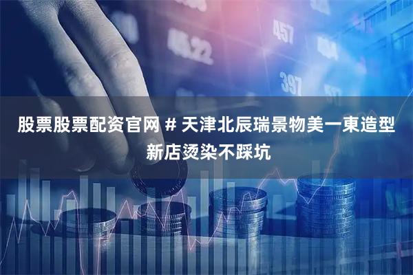 股票股票配资官网 # 天津北辰瑞景物美一東造型 新店烫染不踩坑