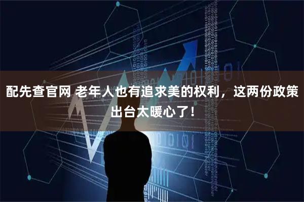 配先查官网 老年人也有追求美的权利，这两份政策出台太暖心了！