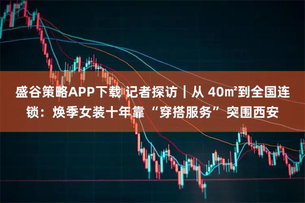 盛谷策略APP下载 记者探访｜从 40㎡到全国连锁：焕季女装十年靠 “穿搭服务” 突围西安
