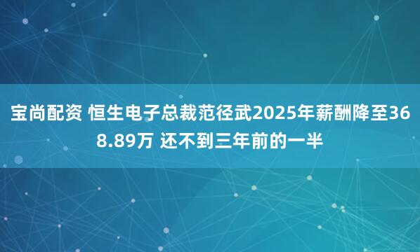 宝尚配资 恒生电子总裁范径武2025年薪酬降至368.89万 还不到三年前的一半