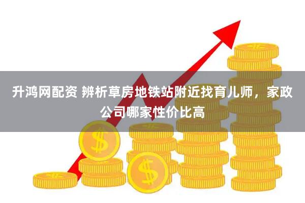 升鸿网配资 辨析草房地铁站附近找育儿师，家政公司哪家性价比高