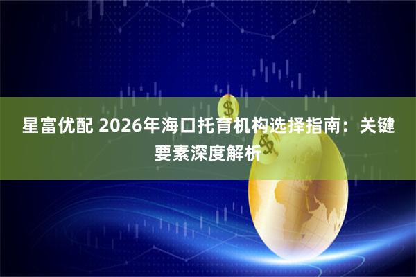 星富优配 2026年海口托育机构选择指南：关键要素深度解析