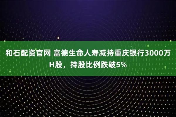 和石配资官网 富德生命人寿减持重庆银行3000万H股，持股比例跌破5%